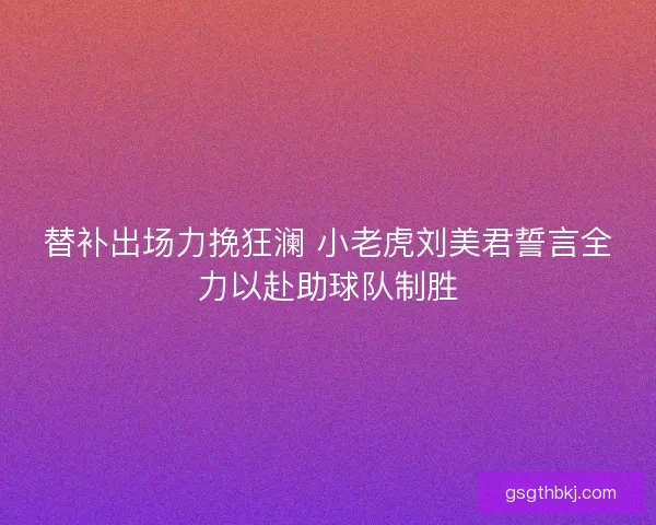 替补出场力挽狂澜 小老虎刘美君誓言全力以赴助球队制胜