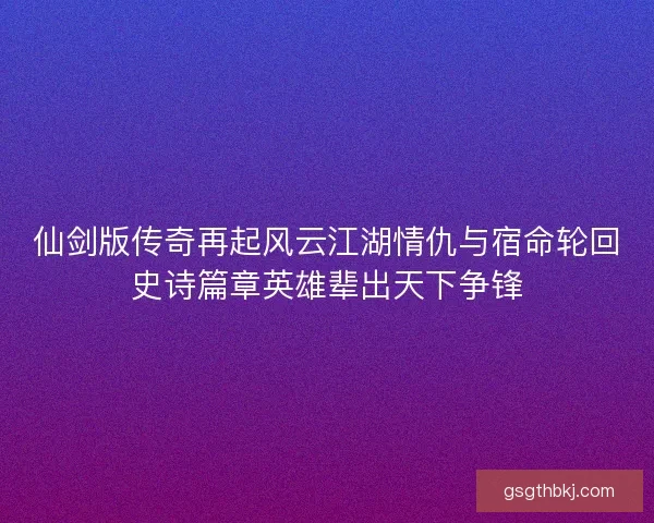 仙剑版传奇再起风云江湖情仇与宿命轮回史诗篇章英雄辈出天下争锋