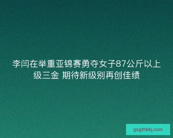 李闫在举重亚锦赛勇夺女子87公斤以上级三金 期待新级别再创佳绩