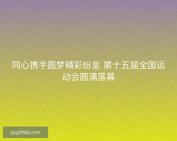 同心携手圆梦精彩纷呈 第十五届全国运动会圆满落幕