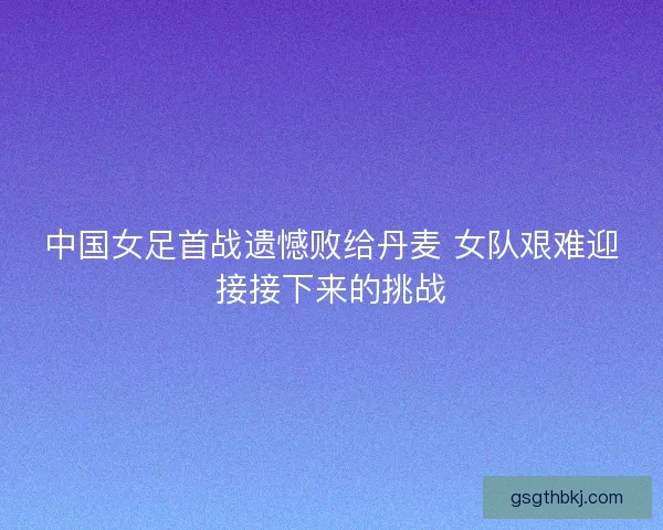 中国女足首战遗憾败给丹麦 女队艰难迎接接下来的挑战