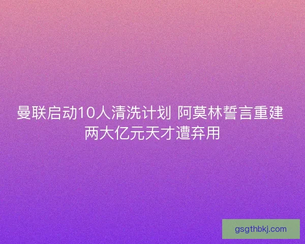 曼联启动10人清洗计划 阿莫林誓言重建 两大亿元天才遭弃用