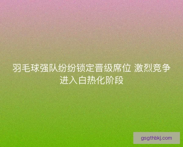 羽毛球强队纷纷锁定晋级席位 激烈竞争进入白热化阶段