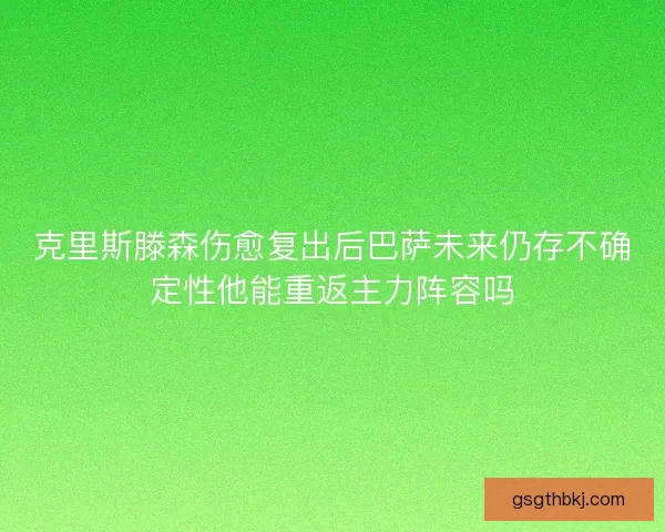 克里斯滕森伤愈复出后巴萨未来仍存不确定性他能重返主力阵容吗