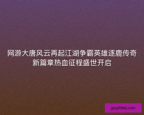 网游大唐风云再起江湖争霸英雄逐鹿传奇新篇章热血征程盛世开启