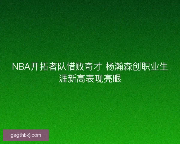 NBA开拓者队惜败奇才 杨瀚森创职业生涯新高表现亮眼
