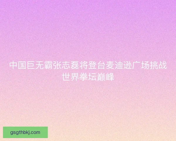 中国巨无霸张志磊将登台麦迪逊广场挑战世界拳坛巅峰