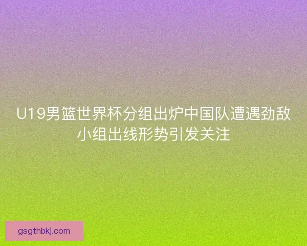 U19男篮世界杯分组出炉中国队遭遇劲敌小组出线形势引发关注