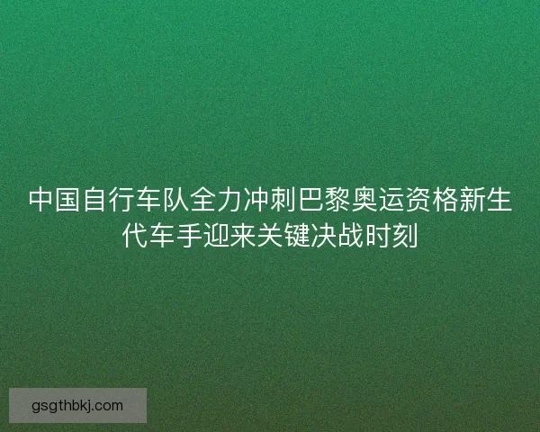 中国自行车队全力冲刺巴黎奥运资格新生代车手迎来关键决战时刻