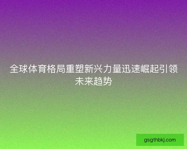 全球体育格局重塑新兴力量迅速崛起引领未来趋势