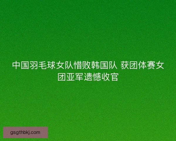 中国羽毛球女队惜败韩国队 获团体赛女团亚军遗憾收官