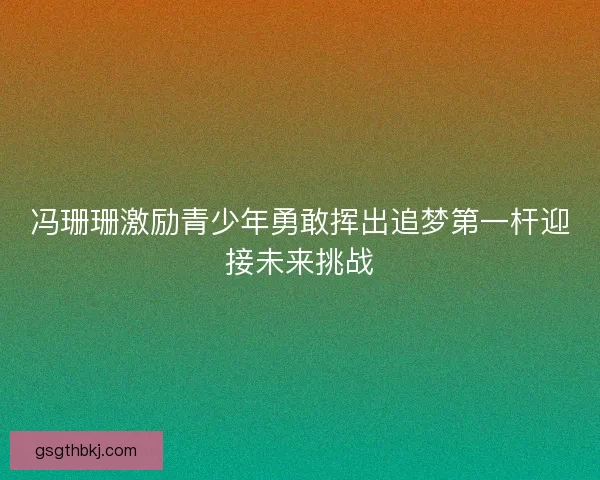 冯珊珊激励青少年勇敢挥出追梦第一杆迎接未来挑战